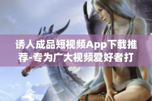 誘人成品短視頻App下載推薦-專為廣大視頻愛好者打造的軟件
