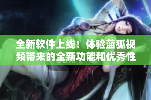 全新軟件上線！體驗(yàn)藍(lán)狐視頻帶來的全新功能和優(yōu)秀性能