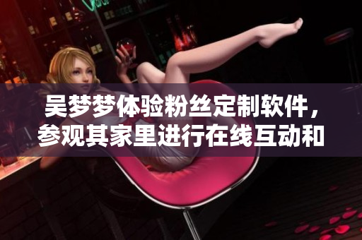吳夢夢體驗粉絲定制軟件，參觀其家里進(jìn)行在線互動和泡澡