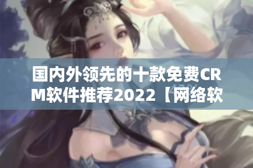 國(guó)內(nèi)外領(lǐng)先的十款免費(fèi)CRM軟件推薦2022【網(wǎng)絡(luò)軟件編輯推薦】