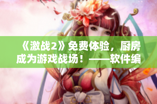 《激戰(zhàn)2》免費體驗，廚房成為游戲戰(zhàn)場！——軟件編輯經(jīng)驗分享