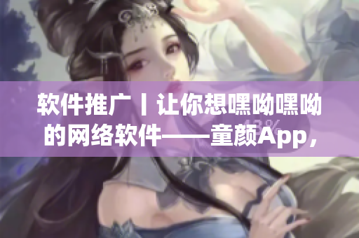 軟件推廣丨讓你想嘿呦嘿呦的網(wǎng)絡(luò)軟件——童顏App，記得常年少不了！