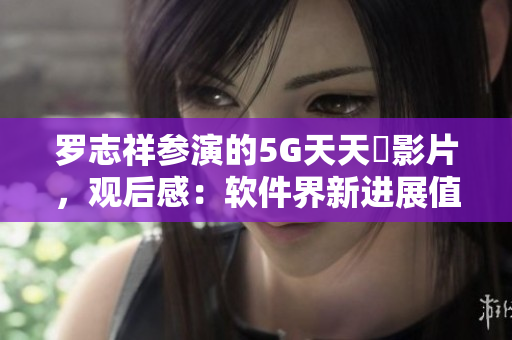 羅志祥參演的5G天天奭影片，觀后感：軟件界新進(jìn)展值得關(guān)注