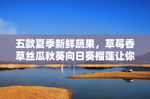 五款夏季新鮮蔬果，草莓香草絲瓜秋葵向日葵榴蓮讓你嘗遍清涼美味！