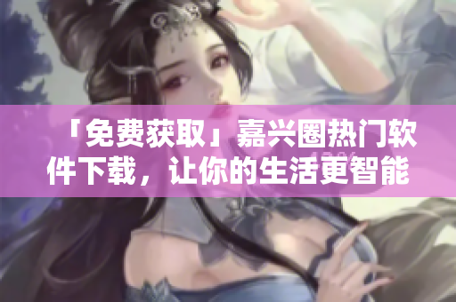 「免費(fèi)獲取」嘉興圈熱門軟件下載，讓你的生活更智能化！