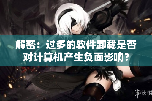 解密：過多的軟件卸載是否對計算機產(chǎn)生負面影響？