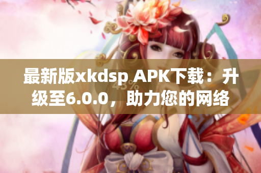 最新版xkdsp APK下載：升級至6.0.0，助力您的網(wǎng)絡(luò)營銷