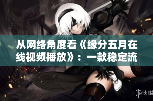 從網(wǎng)絡(luò)角度看《緣分五月在線視頻播放》：一款穩(wěn)定流暢的視頻軟件！