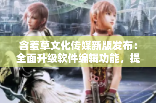 含羞草文化傳媒新版發(fā)布：全面升級(jí)軟件編輯功能，提升用戶(hù)編寫(xiě)體驗(yàn)