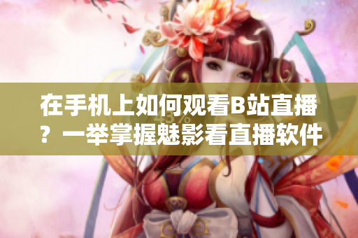 在手機(jī)上如何觀看B站直播？一舉掌握魅影看直播軟件操作技巧