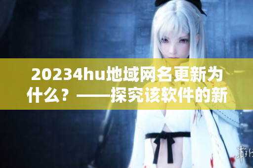 20234hu地域網(wǎng)名更新為什么？——探究該軟件的新名稱和更新內(nèi)容