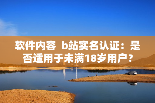 軟件內(nèi)容  b站實(shí)名認(rèn)證：是否適用于未滿18歲用戶？