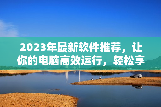 2023年最新軟件推薦，讓你的電腦高效運(yùn)行，輕松享受數(shù)碼生活