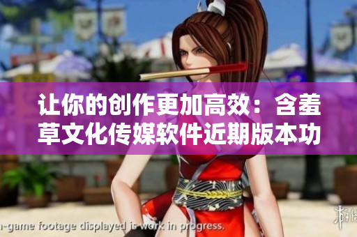 讓你的創(chuàng)作更加高效：含羞草文化傳媒軟件近期版本功能全新升級