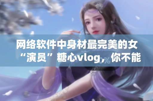 網(wǎng)絡(luò)軟件中身材最完美的女“演員”糖心vlog，你不能錯過！