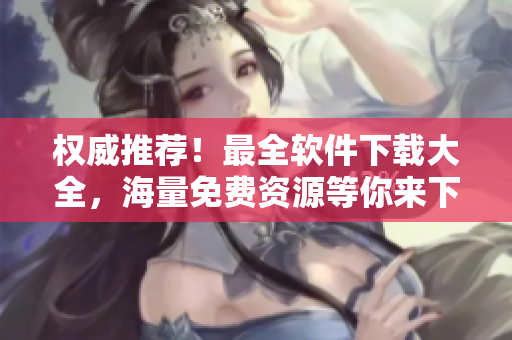 權(quán)威推薦！最全軟件下載大全，海量免費(fèi)資源等你來下載