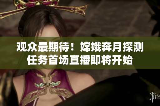 觀眾最期待！嫦娥奔月探測(cè)任務(wù)首場直播即將開始