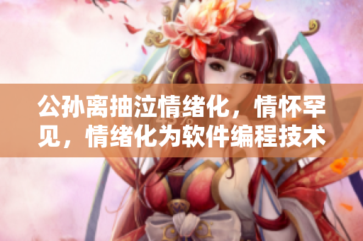 公孫離抽泣情緒化，情懷罕見(jiàn)，情緒化為軟件編程技術(shù)文章深沉靈感