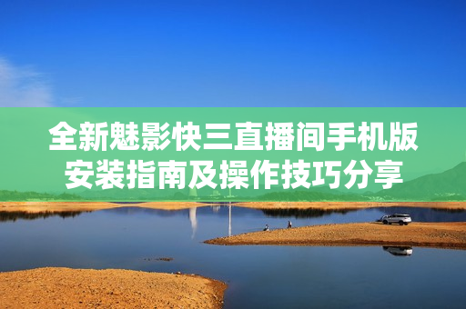 全新魅影快三直播間手機版安裝指南及操作技巧分享