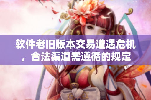 軟件老舊版本交易遭遇危機(jī)，合法渠道需遵循的規(guī)定