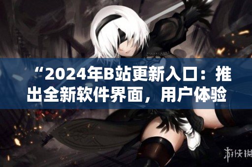 “2024年B站更新入口：推出全新軟件界面，用戶體驗再升級！”