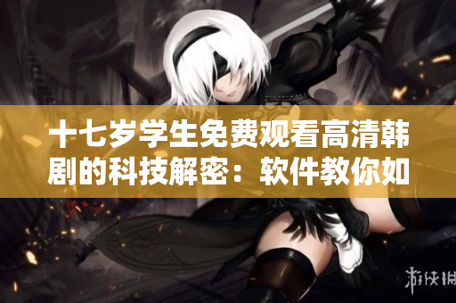 十七歲學(xué)生免費(fèi)觀看高清韓劇的科技解密：軟件教你如何流暢觀影