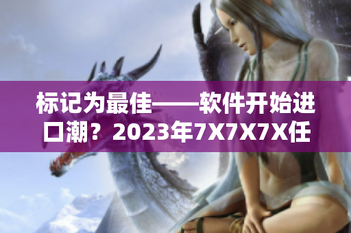 標記為最佳——軟件開始進口潮？2023年7X7X7X任意槽試運行。