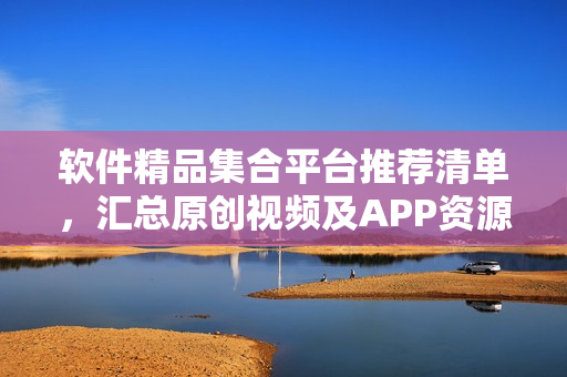 軟件精品集合平臺推薦清單，匯總原創(chuàng)視頻及APP資源