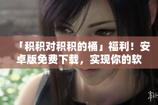 「積積對(duì)積積的桶」福利！安卓版免費(fèi)下載，實(shí)現(xiàn)你的軟件編輯夢(mèng)！