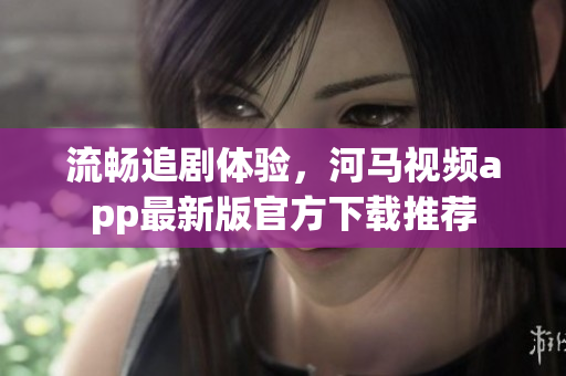 流暢追劇體驗，河馬視頻app最新版官方下載推薦