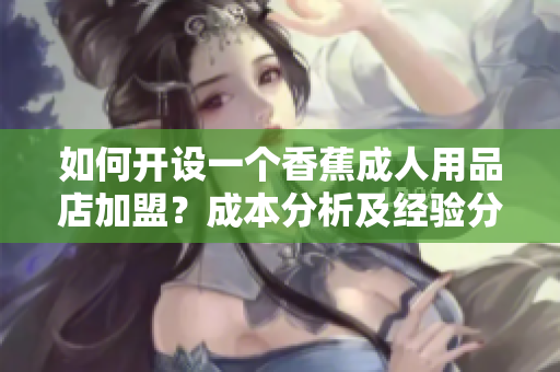 如何開設(shè)一個香蕉成人用品店加盟？成本分析及經(jīng)驗分享