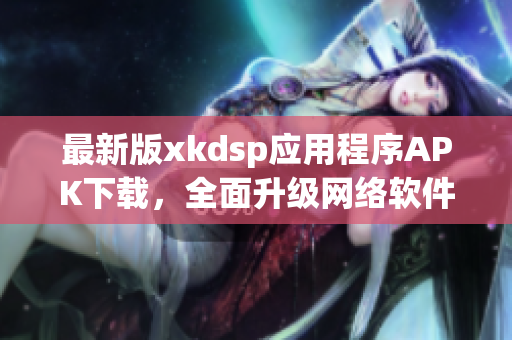 最新版xkdsp應用程序APK下載，全面升級網絡軟件使用體驗