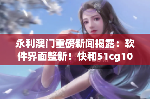 永利澳門重磅新聞揭露：軟件界面整新！快和51cg10 一起來吃瓜探究