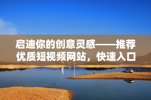 啟迪你的創(chuàng)意靈感——推薦優(yōu)質(zhì)短視頻網(wǎng)站，快速入口，暢享互聯(lián)網(wǎng)文化