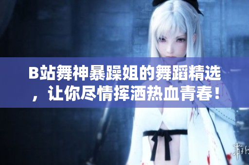 B站舞神暴躁姐的舞蹈精選，讓你盡情揮灑熱血青春！