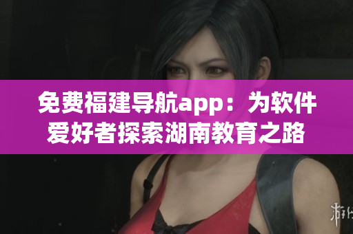 免費(fèi)福建導(dǎo)航app：為軟件愛好者探索湖南教育之路
