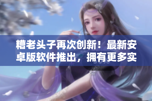 糟老頭子再次創(chuàng)新！最新安卓版軟件推出，擁有更多實用功能