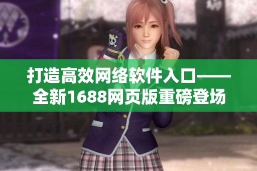 打造高效網(wǎng)絡(luò)軟件入口——全新1688網(wǎng)頁版重磅登場！