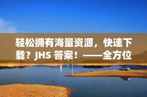 輕松擁有海量資源，快速下載？JHS 答案！——全方位軟件下載攻略
