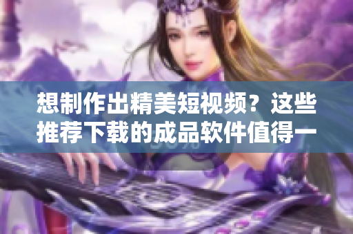 想制作出精美短視頻？這些推薦下載的成品軟件值得一試！