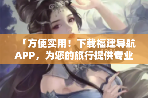 「方便實(shí)用！下載福建導(dǎo)航APP，為您的旅行提供專業(yè)導(dǎo)航服務(wù)」