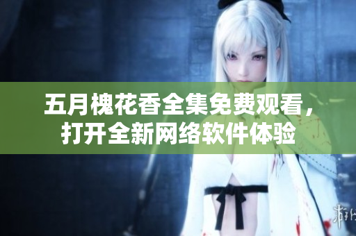 五月槐花香全集免費(fèi)觀看，打開全新網(wǎng)絡(luò)軟件體驗(yàn)