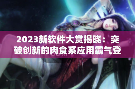 2023新軟件大賞揭曉：突破創(chuàng)新的肉食系應(yīng)用霸氣登場！