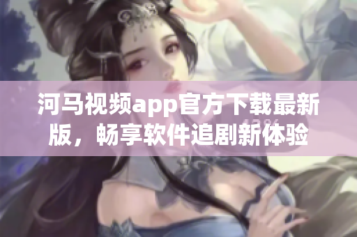 河馬視頻app官方下載最新版，暢享軟件追劇新體驗(yàn)