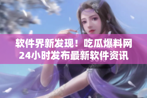 軟件界新發(fā)現(xiàn)！吃瓜爆料網24小時發(fā)布最新軟件資訊
