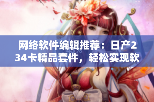 網(wǎng)絡(luò)軟件編輯推薦：日產(chǎn)234卡精品套件，輕松實現(xiàn)軟件高效運行！