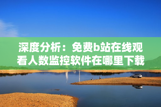深度分析：免費(fèi)b站在線觀看人數(shù)監(jiān)控軟件在哪里下載？