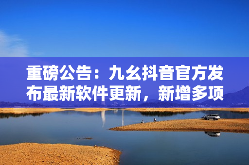 重磅公告：九幺抖音官方發(fā)布最新軟件更新，新增多項(xiàng)實(shí)用功能，速來體驗(yàn)！