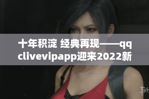 十年積淀 經(jīng)典再現(xiàn)——qqclivevipapp迎來2022新時(shí)代