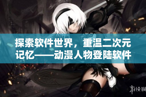 探索軟件世界，重溫二次元記憶——?jiǎng)勇宋锏顷戃浖?yīng)用程序